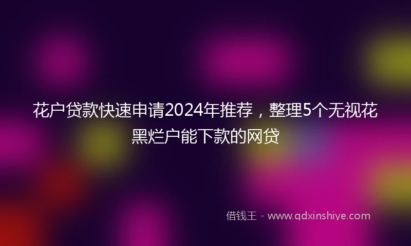 花户贷款快速申请2024年推荐，整理5个无视花黑烂户能下款的网贷