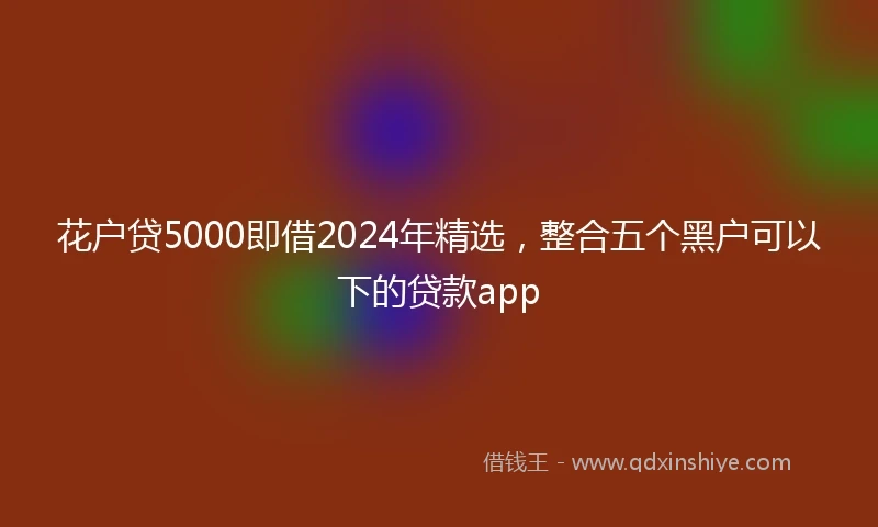 花户贷5000即借2024年精选，整合五个黑户可以下的贷款app
