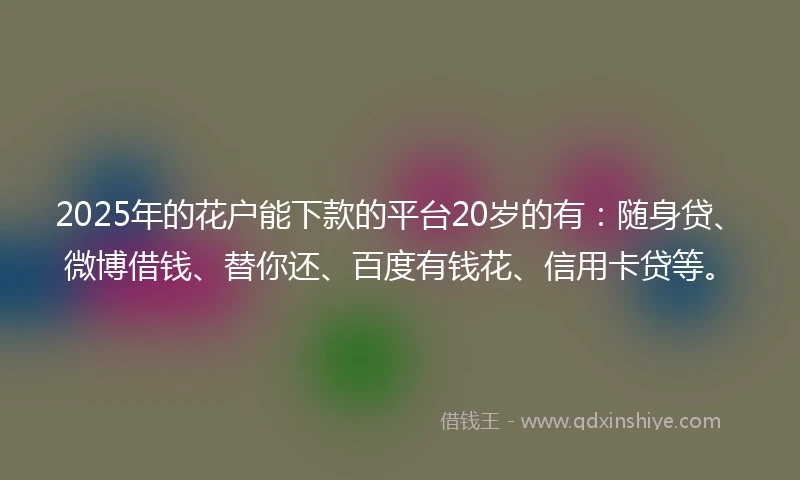 2025年的花户能下款的平台20岁的有：随身贷、微博借钱、替你还、百度有钱花、信用卡贷等。