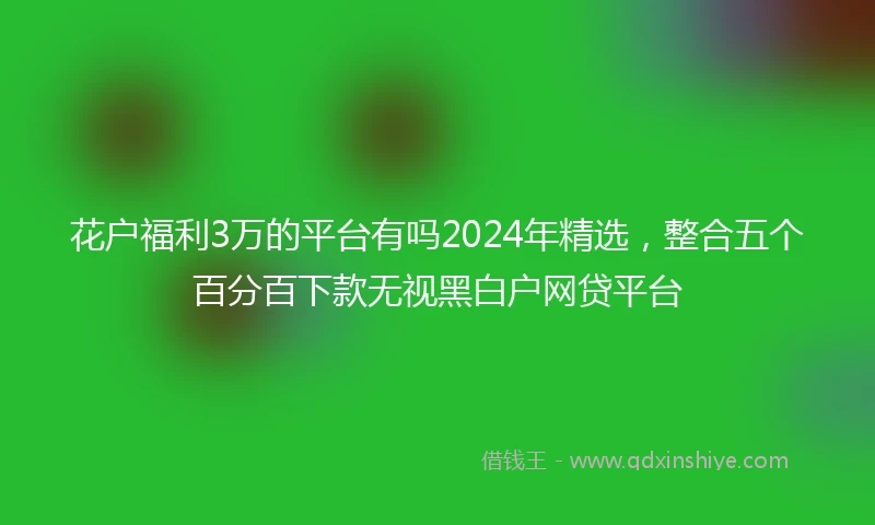 花户福利3万的平台有吗2024年精选，整合五个百分百下款无视黑白户网贷平台