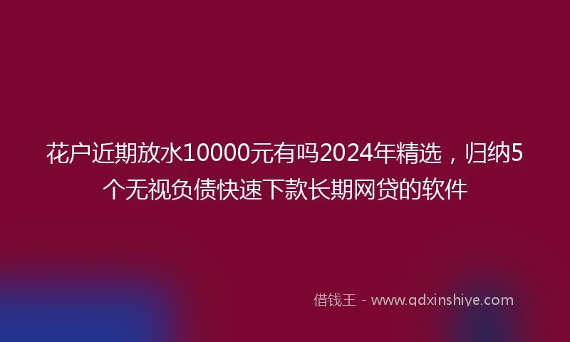 花户近期放水10000元有吗2024年精选，归纳5个无视负债快速下款长期网贷的软件