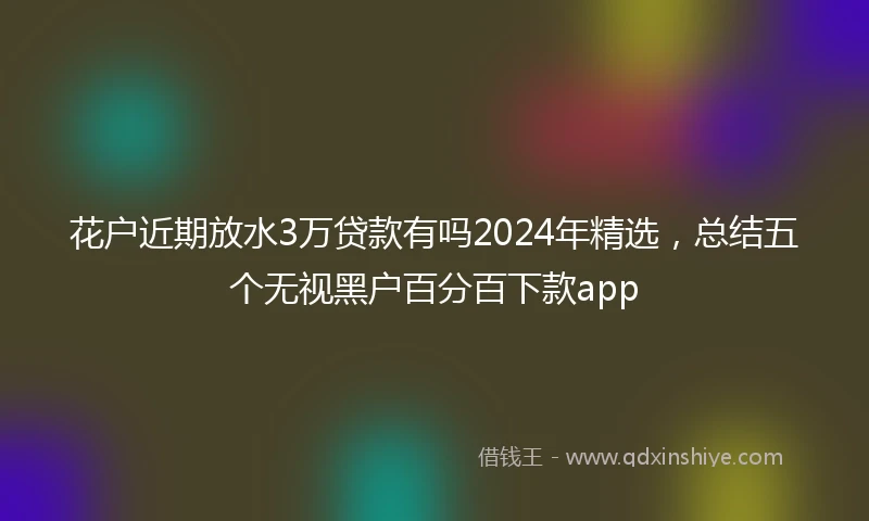 花户近期放水3万贷款有吗2024年精选，总结五个无视黑户百分百下款app