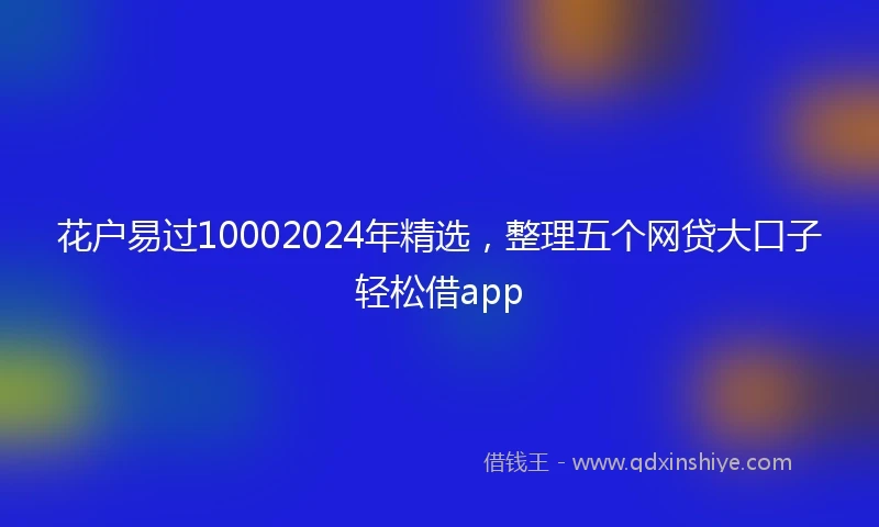 花户易过10002024年精选，整理五个网贷大口子轻松借app