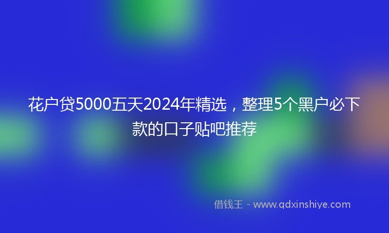 花户贷5000五天2024年精选，整理5个黑户必下款的口子贴吧推荐