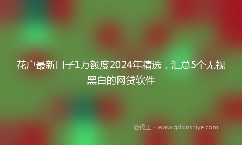 花户最新口子1万额度2024年精选，汇总5个无视黑白的网贷软件