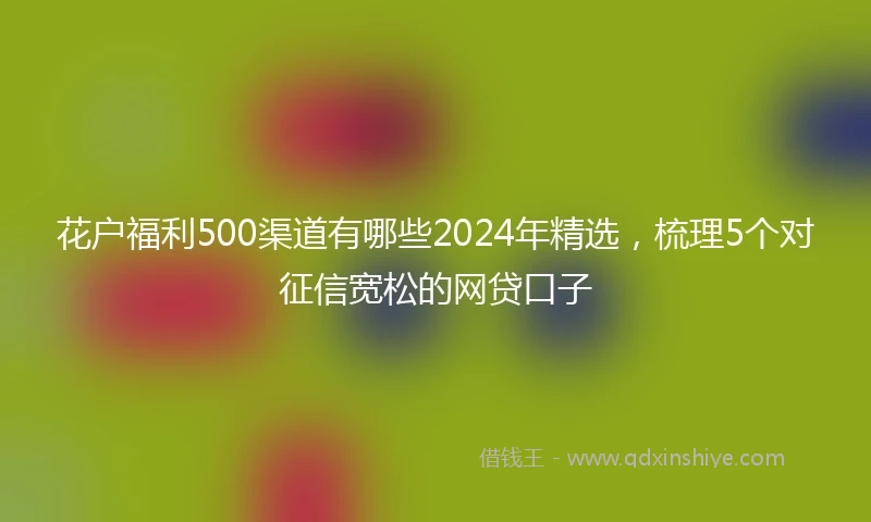 花户福利500渠道有哪些2024年精选，梳理5个对征信宽松的网贷口子