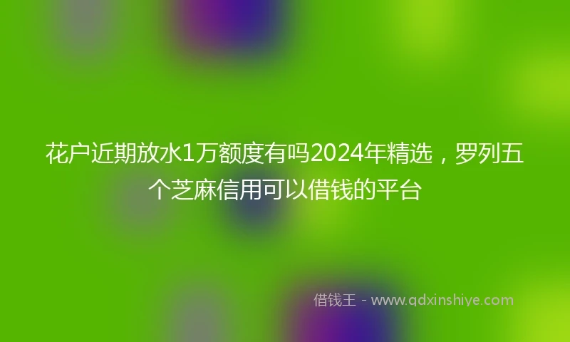 花户近期放水1万额度有吗2024年精选，罗列五个芝麻信用可以借钱的平台