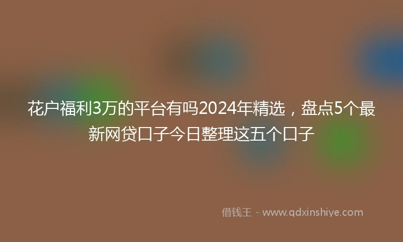 花户福利3万的平台有吗2024年精选，盘点5个最新网贷口子今日整理这五个口子