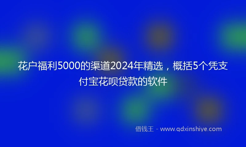 花户福利5000的渠道2024年精选，概括5个凭支付宝花呗贷款的软件