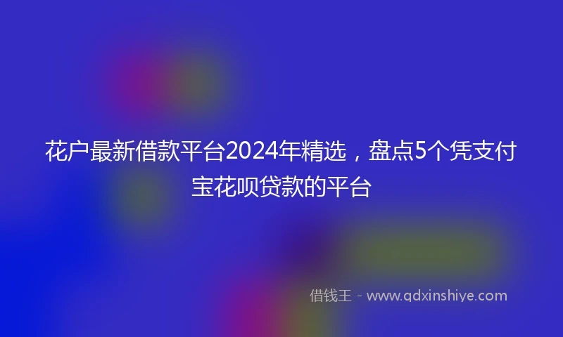 花户最新借款平台2024年精选，盘点5个凭支付宝花呗贷款的平台