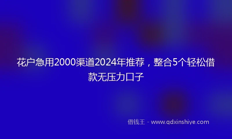 花户急用2000渠道2024年推荐,整合5个轻松借款无压力口子