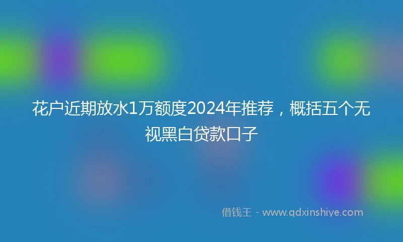 花户近期放水1万额度2024年推荐，概括五个无视黑白贷款口子