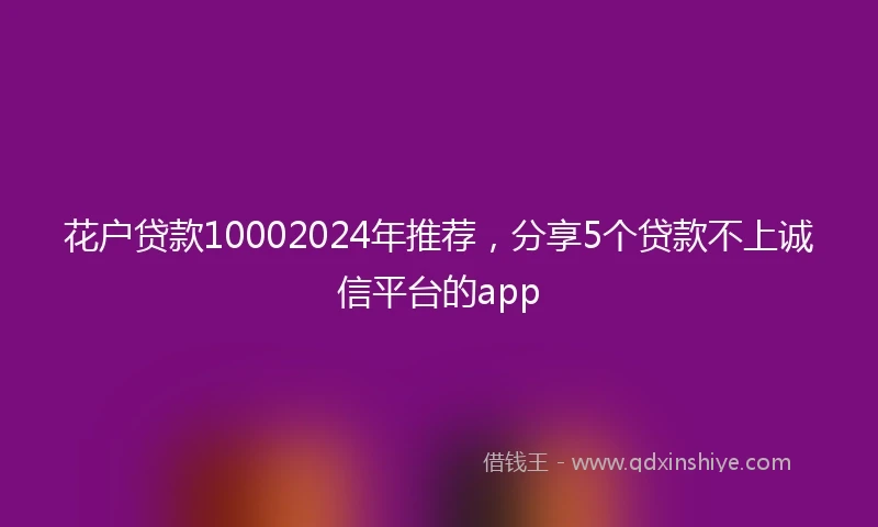 花户贷款10002024年推荐，分享5个贷款不上诚信平台的app