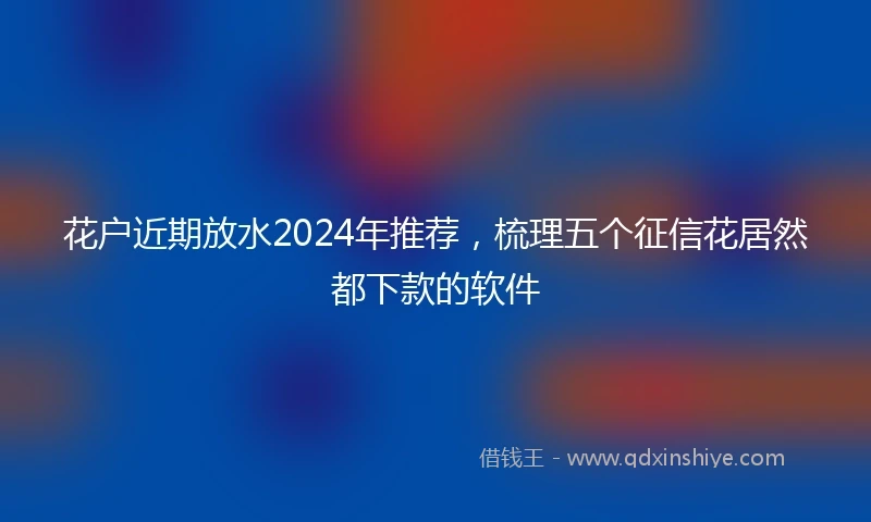 花户近期放水2024年推荐，梳理五个征信花居然都下款的软件