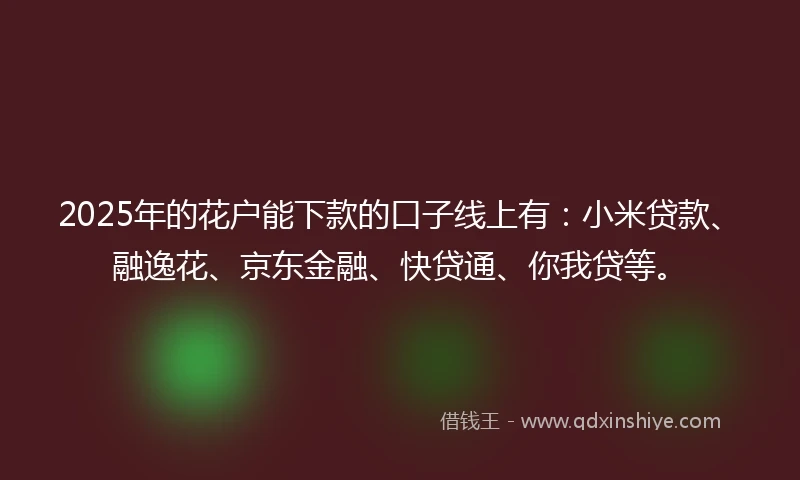 2025年的花户能下款的口子线上有：小米贷款、融逸花、京东金融、快贷通、你我贷等。