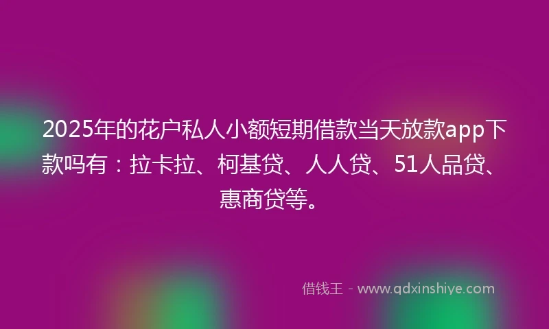 2025年的花户私人小额短期借款当天放款app下款吗有：拉卡拉、柯基贷、人人贷、51人品贷、惠商贷等。