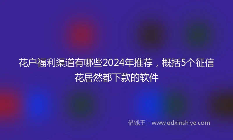 花户福利渠道有哪些2024年推荐，概括5个征信花居然都下款的软件