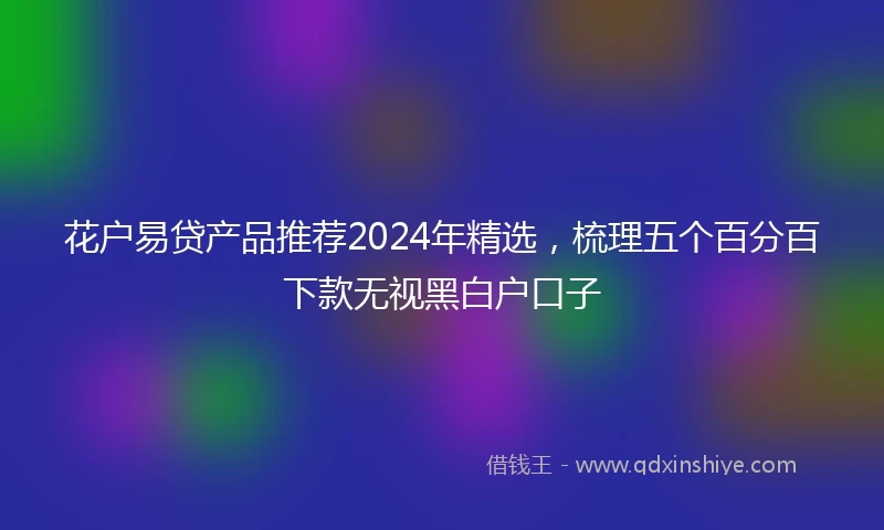 花户易贷产品推荐2024年精选，梳理五个百分百下款无视黑白户口子