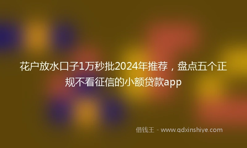 花户放水口子1万秒批2024年推荐，盘点五个正规不看征信的小额贷款app