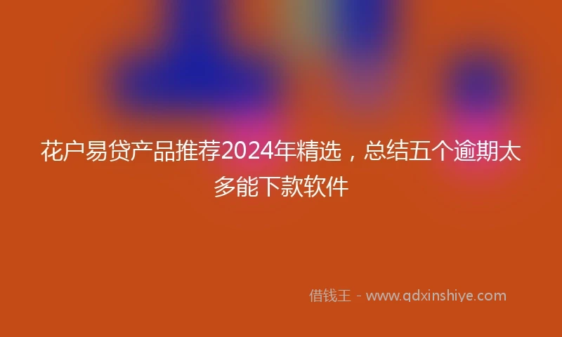 花户易贷产品推荐2024年精选，总结五个逾期太多能下款软件