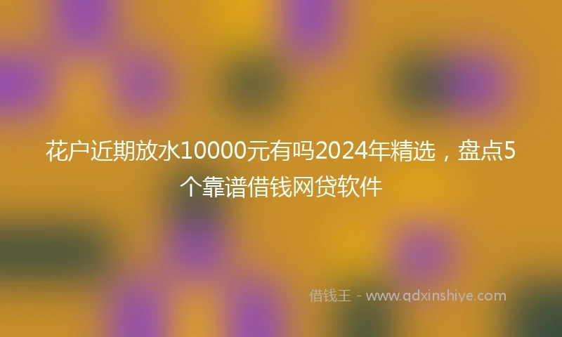 花户近期放水10000元有吗2024年精选，盘点5个靠谱借钱网贷软件