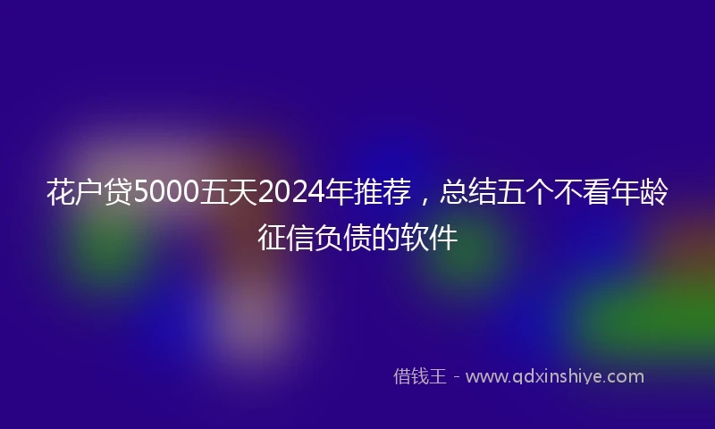 花户贷5000五天2024年推荐，总结五个不看年龄征信负债的软件