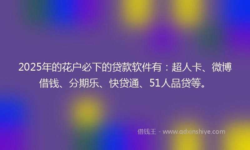 2025年的花户必下的贷款软件有：超人卡、微博借钱、分期乐、快贷通、51人品贷等。