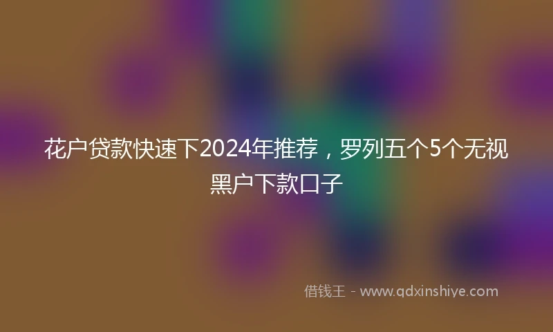 花户贷款快速下2024年推荐，罗列五个5个无视黑户下款口子