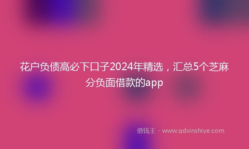 花户负债高必下口子2024年精选，汇总5个芝麻分负面借款的app
