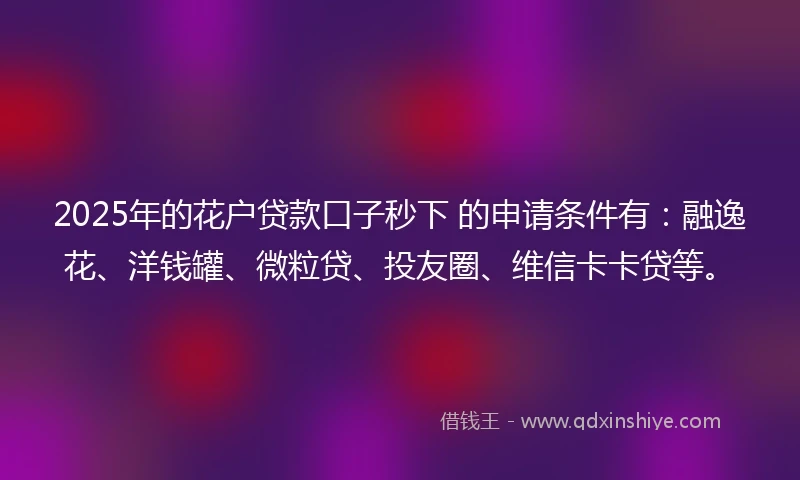 2025年的花户贷款口子秒下 的申请条件有：融逸花、洋钱罐、微粒贷、投友圈、维信卡卡贷等。