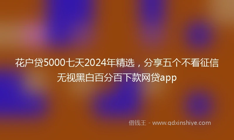 花户贷5000七天2024年精选，分享五个不看征信无视黑白百分百下款网贷app