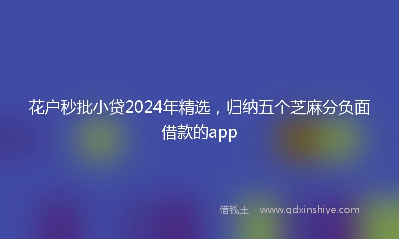 花户秒批小贷2024年精选，归纳五个芝麻分负面借款的app