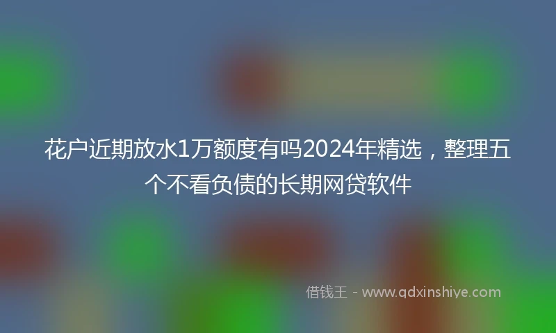 花户近期放水1万额度有吗2024年精选，整理五个不看负债的长期网贷软件