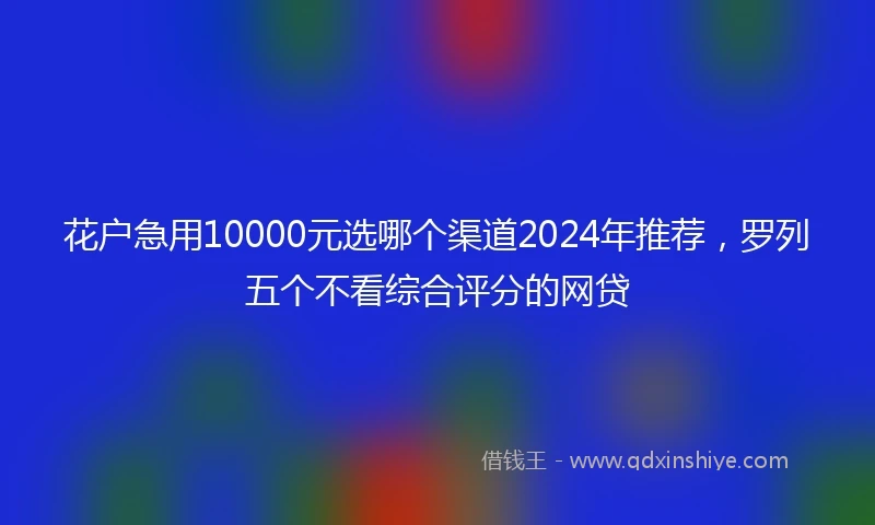 花户急用10000元选哪个渠道2024年推荐，罗列五个不看综合评分的网贷