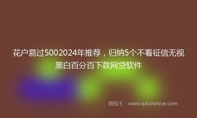花户易过5002024年推荐，归纳5个不看征信无视黑白百分百下款网贷软件