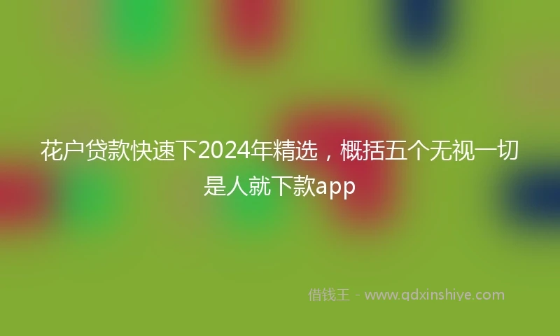 花户贷款快速下2024年精选，概括五个无视一切是人就下款app
