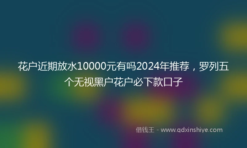 花户近期放水10000元有吗2024年推荐，罗列五个无视黑户花户必下款口子