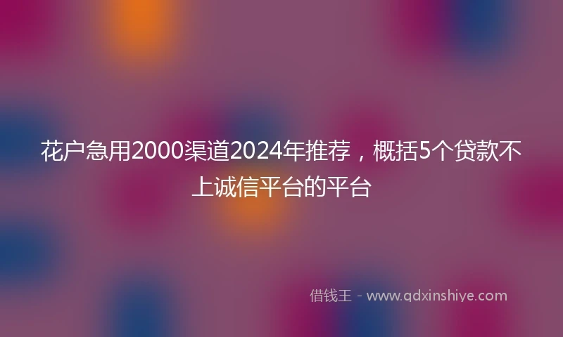 花户急用2000渠道2024年推荐，概括5个贷款不上诚信平台的平台