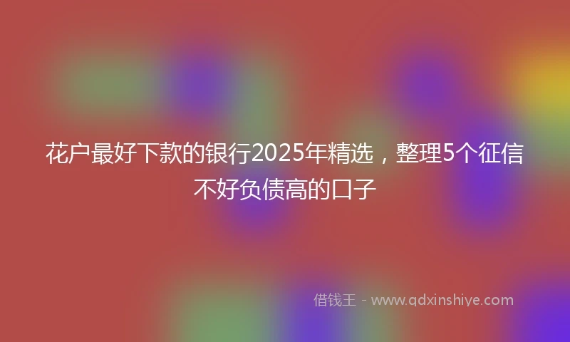 花户最好下款的银行2025年精选，整理5个征信不好负债高的口子
