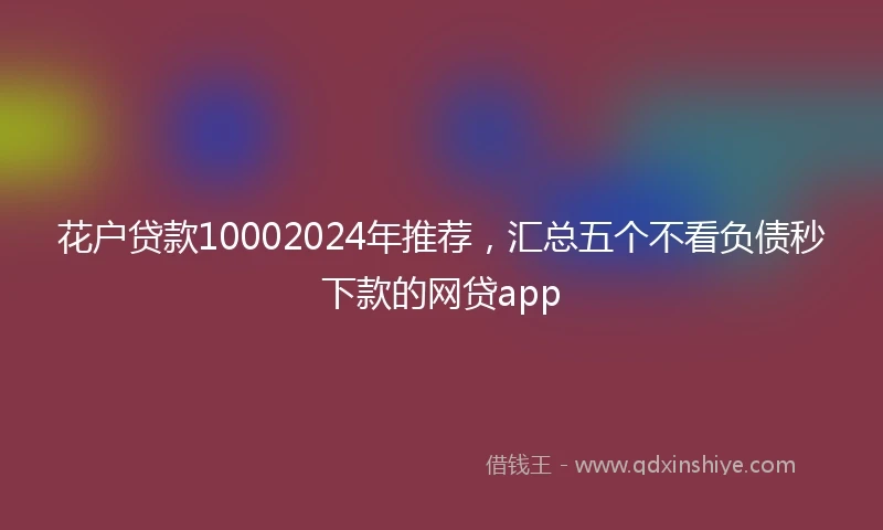花户贷款10002024年推荐，汇总五个不看负债秒下款的网贷app