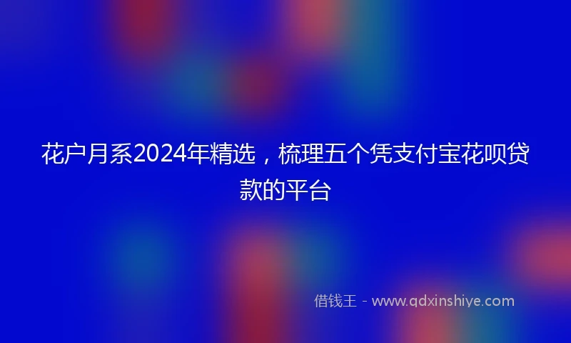 花户月系2024年精选，梳理五个凭支付宝花呗贷款的平台