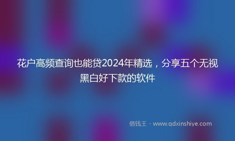 花户高频查询也能贷2024年精选，分享五个无视黑白好下款的软件