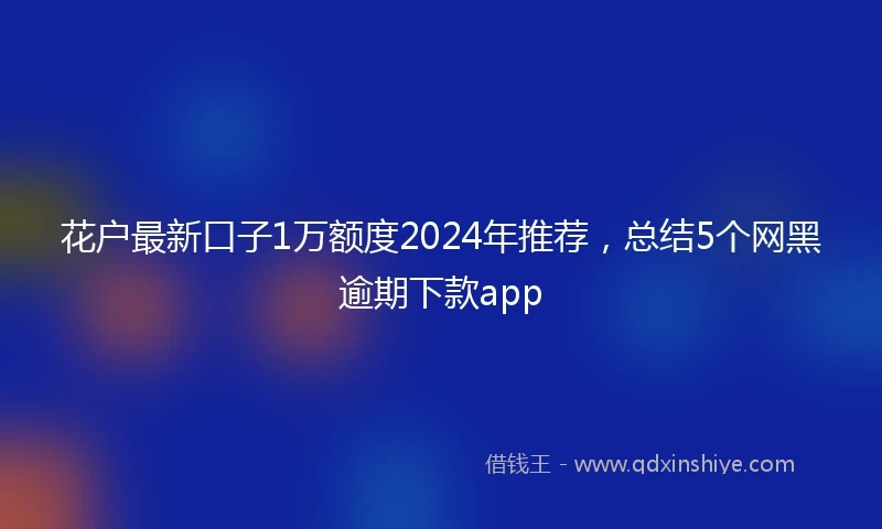 花户最新口子1万额度2024年推荐，总结5个网黑逾期下款app