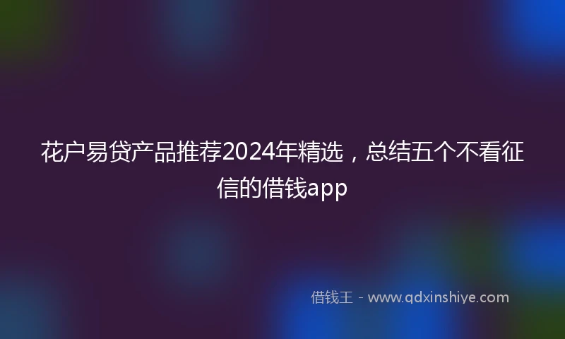 花户易贷产品推荐2024年精选，总结五个不看征信的借钱app