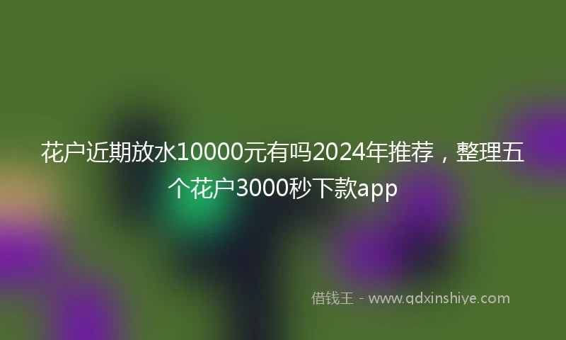 花户近期放水10000元有吗2024年推荐，整理五个花户3000秒下款app