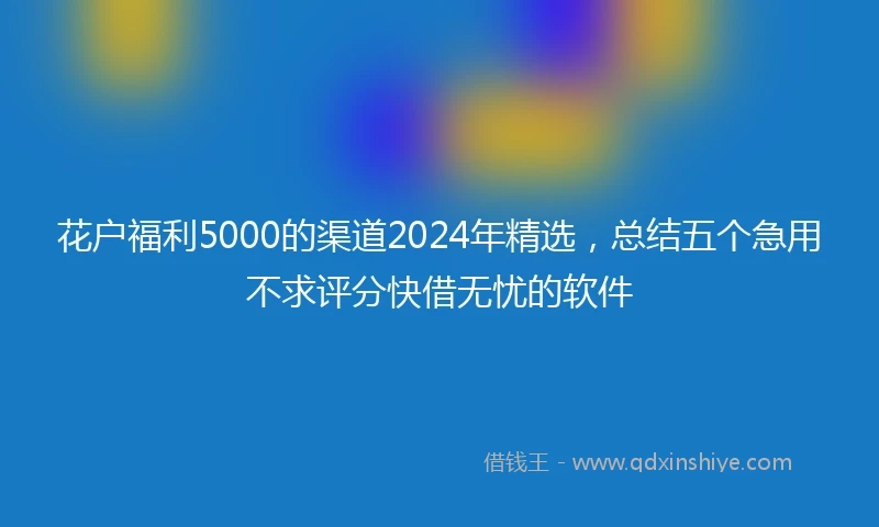 花户福利5000的渠道2024年精选，总结五个急用不求评分快借无忧的软件