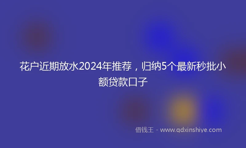 花户近期放水2024年推荐，归纳5个最新秒批小额贷款口子