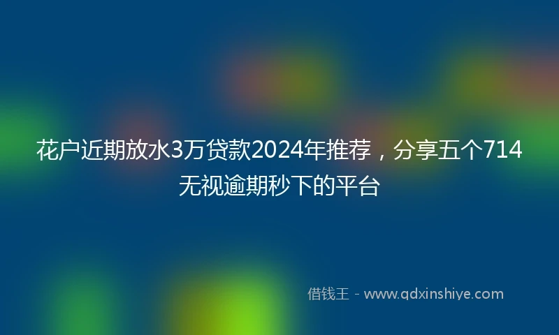 花户近期放水3万贷款2024年推荐，分享五个714无视逾期秒下的平台
