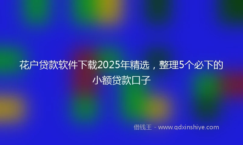 花户贷款软件下载2025年精选，整理5个必下的小额贷款口子