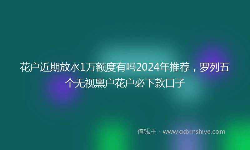 花户近期放水1万额度有吗2024年推荐，罗列五个无视黑户花户必下款口子